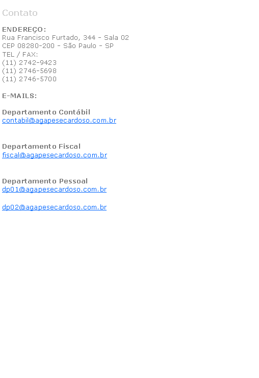 Caixa de texto: ContatoENDERE�O:Rua Francisco Furtado, 344 - Sala 02CEP 08280-200 - S�o Paulo - SPTEL / FAX:(11) 2742-9423(11) 2746-5698(11) 2746-5700E-MAILS:Departamento Cont�bilcontabil@agapesecardoso.com.br&nbsp;Departamento Fiscalfiscal@agapesecardoso.com.br&nbsp;Departamento Pessoaldp01@agapesecardoso.com.brdp02@agapesecardoso.com.br